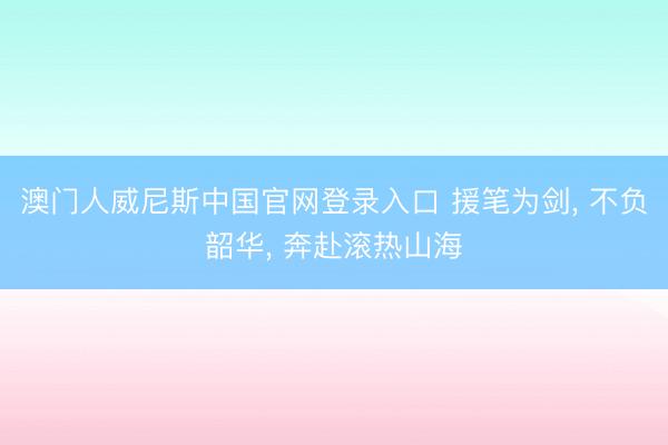 澳门人威尼斯中国官网登录入口 援笔为剑， 不负韶华， 奔赴滚热山海
