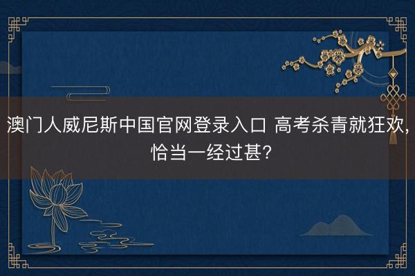 澳门人威尼斯中国官网登录入口 高考杀青就狂欢， 恰当一经过甚?