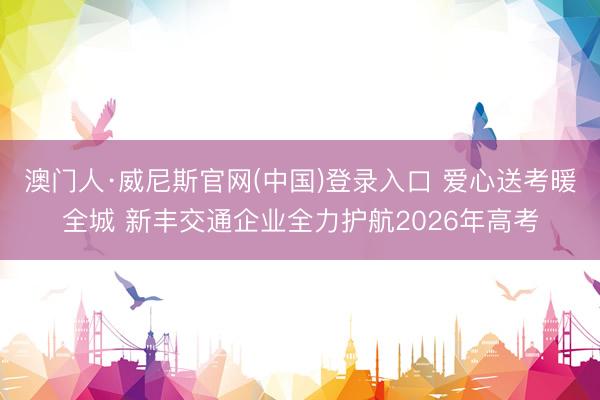 澳门人·威尼斯官网(中国)登录入口 爱心送考暖全城 新丰交通企业全力护航2026年高考