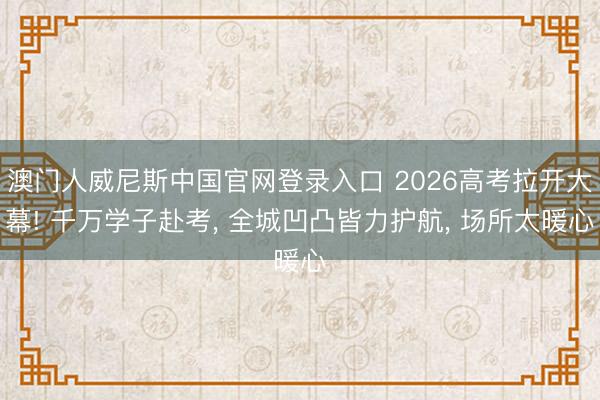 澳门人威尼斯中国官网登录入口 2026高考拉开大幕! 千万学子赴考， 全城凹凸皆力护航， 场所太暖心