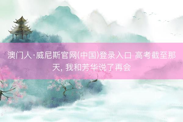 澳门人·威尼斯官网(中国)登录入口 高考截至那天, 我和芳华说了再会