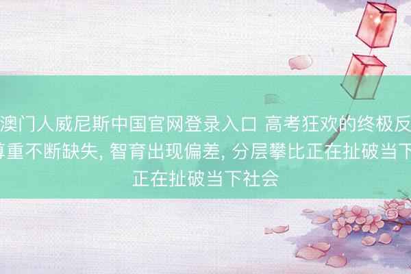 澳门人威尼斯中国官网登录入口 高考狂欢的终极反噬: 尊重不断缺失， 智育出现偏差， 分层攀比正在扯破当下社会