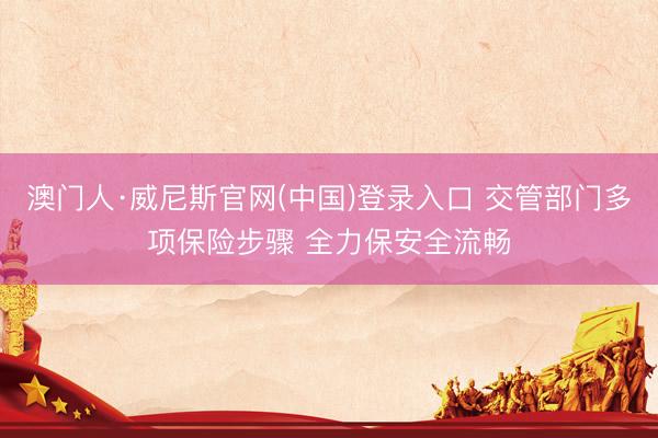 澳门人·威尼斯官网(中国)登录入口 交管部门多项保险步骤 全力保安全流畅