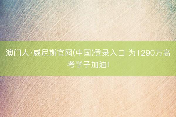 澳门人·威尼斯官网(中国)登录入口 为1290万高考学子加油!