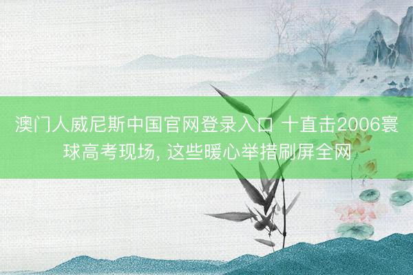 澳门人威尼斯中国官网登录入口 十直击2006寰球高考现场, 这些暖心举措刷屏全网