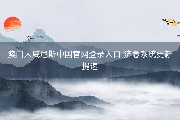 澳门人威尼斯中国官网登录入口 济急系统更新提速