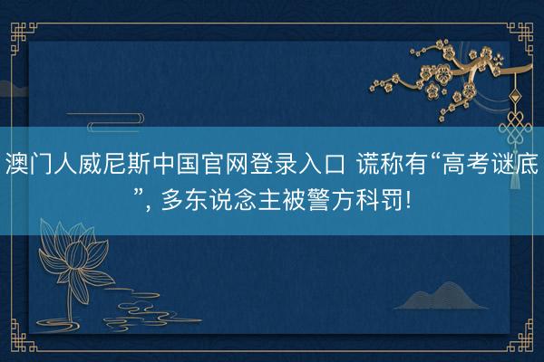 澳门人威尼斯中国官网登录入口 谎称有“高考谜底”， 多东说念主被警方科罚!