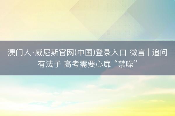 澳门人·威尼斯官网(中国)登录入口 微言 | 追问有法子 高考需要心扉 “禁噪”