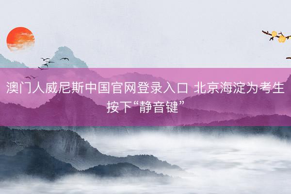 澳门人威尼斯中国官网登录入口 北京海淀为考生按下“静音键”