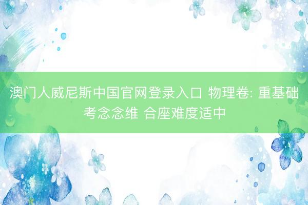 澳门人威尼斯中国官网登录入口 物理卷: 重基础考念念维 合座难度适中