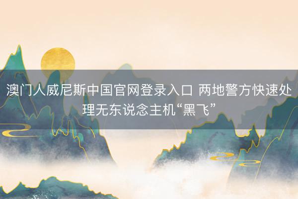 澳门人威尼斯中国官网登录入口 两地警方快速处理无东说念主机“黑飞”