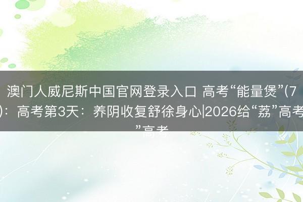 澳门人威尼斯中国官网登录入口 高考“能量煲”(7)：高考第3天：养阴收复舒徐身心|2026给“荔”高考