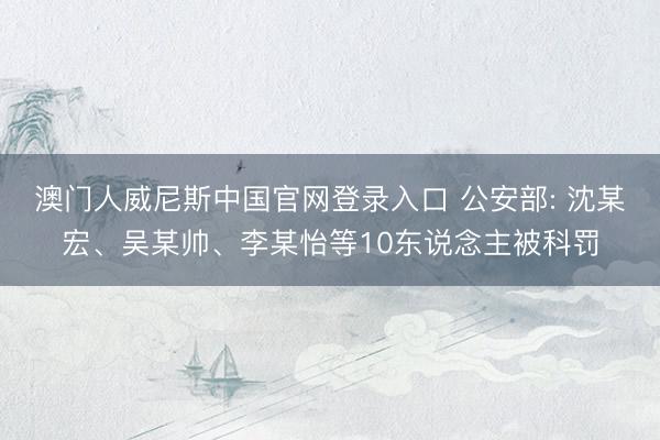 澳门人威尼斯中国官网登录入口 公安部: 沈某宏、吴某帅、李某怡等10东说念主被科罚