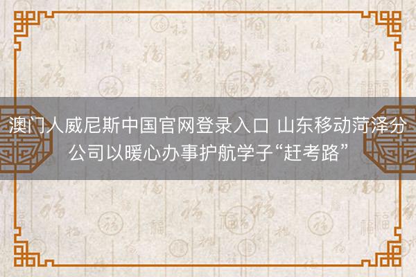 澳门人威尼斯中国官网登录入口 山东移动菏泽分公司以暖心办事护航学子“赶考路”