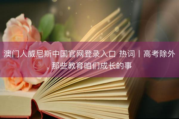 澳门人威尼斯中国官网登录入口 热词丨高考除外， 那些教育咱们成长的事