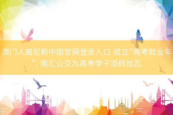 澳门人威尼斯中国官网登录入口 成立“高考就业车”， 南汇公交为高考学子添砖加瓦