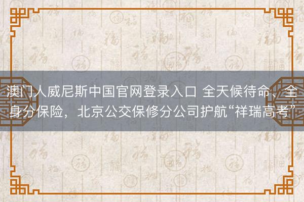 澳门人威尼斯中国官网登录入口 全天候待命、全身分保险，北京公交保修分公司护航“祥瑞高考”