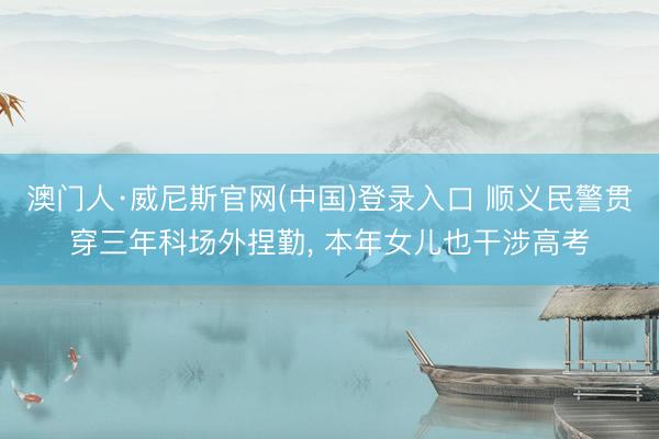 澳门人·威尼斯官网(中国)登录入口 顺义民警贯穿三年科场外捏勤， 本年女儿也干涉高考