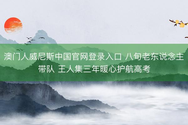 澳门人威尼斯中国官网登录入口 八旬老东说念主带队 王人集三年暖心护航高考