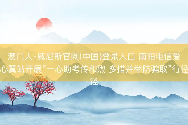 澳门人·威尼斯官网(中国)登录入口 南阳电信爱心翼站开展“一心助考传和煦 多措并举防骗取”行径