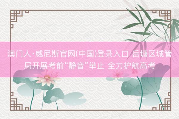 澳门人·威尼斯官网(中国)登录入口 岳塘区城管局开展考前“静音”举止 全力护航高考