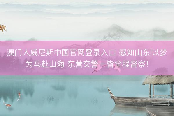 澳门人威尼斯中国官网登录入口 感知山东|以梦为马赴山海 东营交警一皆全程督察！