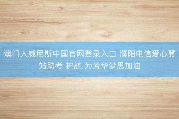 澳门人威尼斯中国官网登录入口 濮阳电信爱心翼站助考 护航 为芳华梦思加油