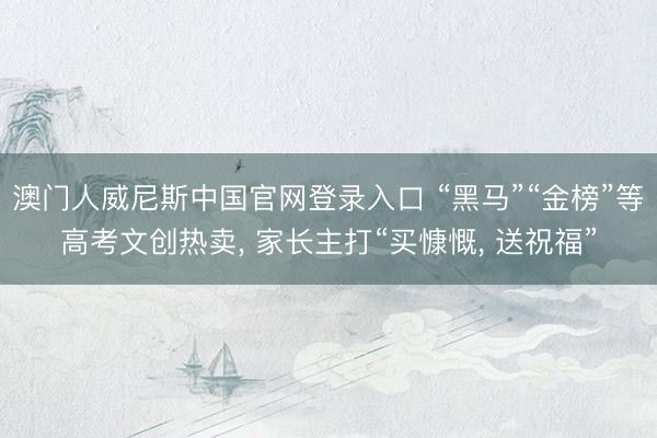 澳门人威尼斯中国官网登录入口 “黑马”“金榜”等高考文创热卖， 家长主打“买慷慨， 送祝福”