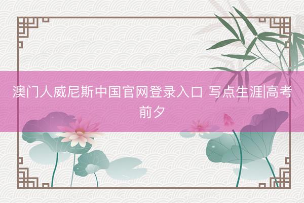 澳门人威尼斯中国官网登录入口 写点生涯|高考前夕
