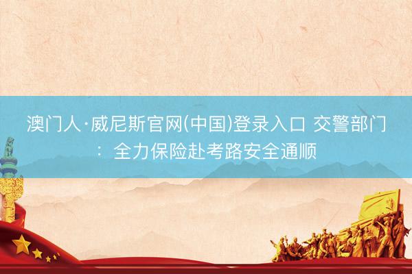澳门人·威尼斯官网(中国)登录入口 交警部门：全力保险赴考路安全通顺