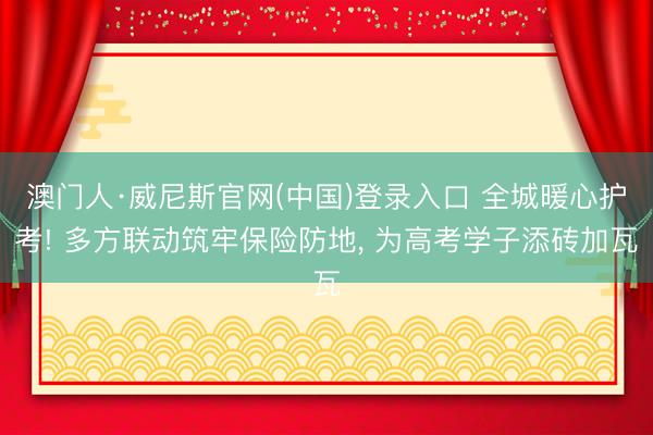 澳门人·威尼斯官网(中国)登录入口 全城暖心护考! 多方联动筑牢保险防地， 为高考学子添砖加瓦