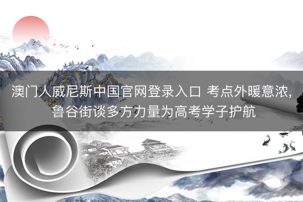 澳门人威尼斯中国官网登录入口 考点外暖意浓， 鲁谷街谈多方力量为高考学子护航