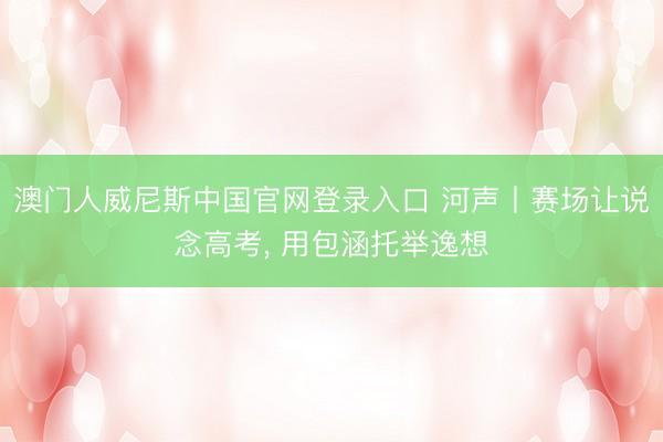澳门人威尼斯中国官网登录入口 河声丨赛场让说念高考， 用包涵托举逸想