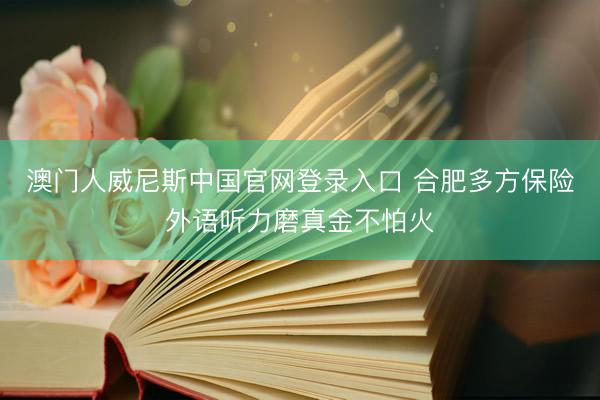 澳门人威尼斯中国官网登录入口 合肥多方保险外语听力磨真金不怕火