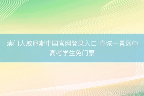 澳门人威尼斯中国官网登录入口 宣城一景区中高考学生免门票