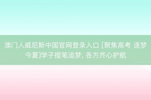 澳门人威尼斯中国官网登录入口 [聚焦高考 逐梦今夏]学子捏笔追梦， 各方齐心护航