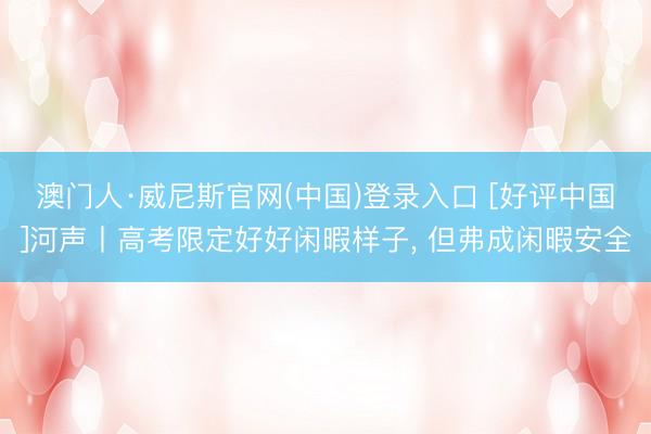 澳门人·威尼斯官网(中国)登录入口 [好评中国]河声丨高考限定好好闲暇样子， 但弗成闲暇安全