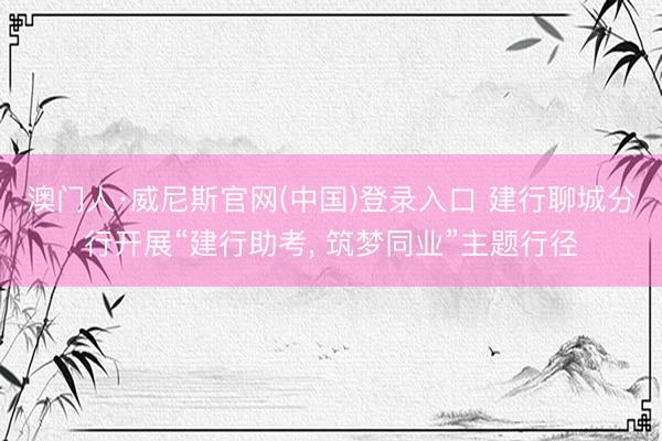 澳门人·威尼斯官网(中国)登录入口 建行聊城分行开展“建行助考， 筑梦同业”主题行径