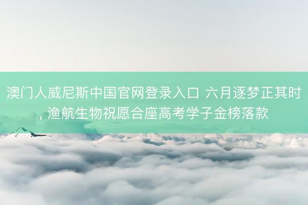 澳门人威尼斯中国官网登录入口 六月逐梦正其时， 渔航生物祝愿合座高考学子金榜落款