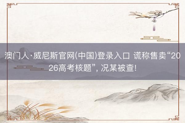 澳门人·威尼斯官网(中国)登录入口 谎称售卖“2026高考核题”， 况某被查!