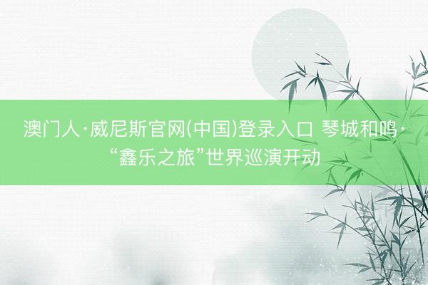 澳门人·威尼斯官网(中国)登录入口 琴城和鸣·“鑫乐之旅”世界巡演开动