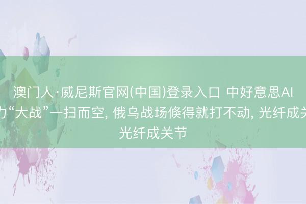 澳门人·威尼斯官网(中国)登录入口 中好意思AI算力“大战”一扫而空， 俄乌战场倏得就打不动， 光纤成关节