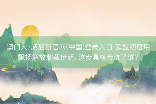 澳门人·威尼斯官网(中国)登录入口 欧盟初度用飘扬解放制裁伊朗， 这步臭棋会坑了谁?