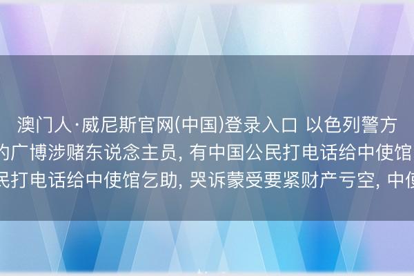澳门人·威尼斯官网(中国)登录入口 以色列警方逮捕包括中国公民在内的广博涉赌东说念主员， 有中国公民打电话给中使馆乞助， 哭诉蒙受要紧财产亏空， 中使馆领导