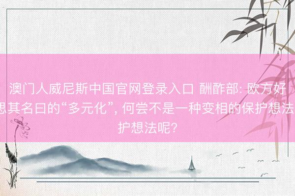 澳门人威尼斯中国官网登录入口 酬酢部: 欧方好意思其名曰的“多元化”， 何尝不是一种变相的保护想法呢?