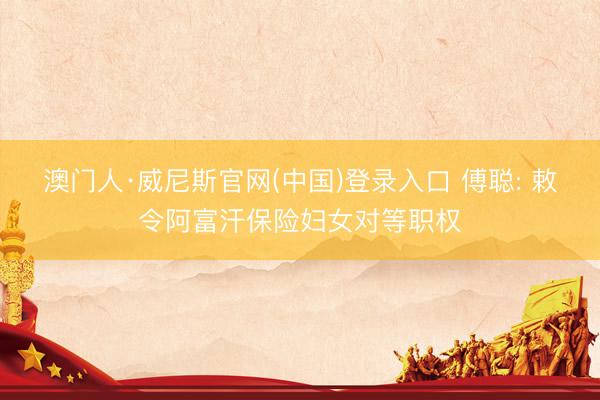 澳门人·威尼斯官网(中国)登录入口 傅聪: 敕令阿富汗保险妇女对等职权
