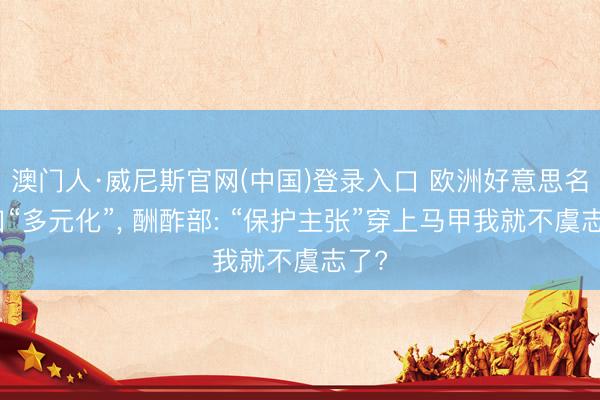 澳门人·威尼斯官网(中国)登录入口 欧洲好意思名其曰“多元化”， 酬酢部: “保护主张”穿上马甲我就不虞志了?