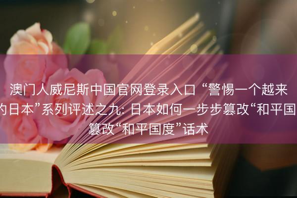 澳门人威尼斯中国官网登录入口 “警惕一个越来越危急的日本”系列评述之九: 日本如何一步步篡改“和平国度”话术