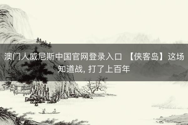 澳门人威尼斯中国官网登录入口 【侠客岛】这场知道战， 打了上百年