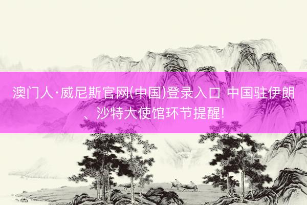 澳门人·威尼斯官网(中国)登录入口 中国驻伊朗、沙特大使馆环节提醒!